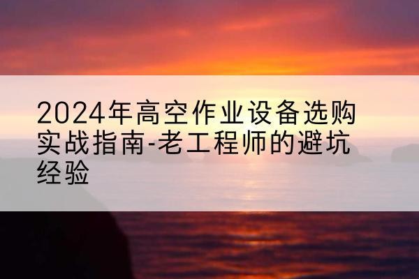 扶风高空作业升降机厂家推荐-2024年高空作业设备选购实战指南-老工程师的避坑经验