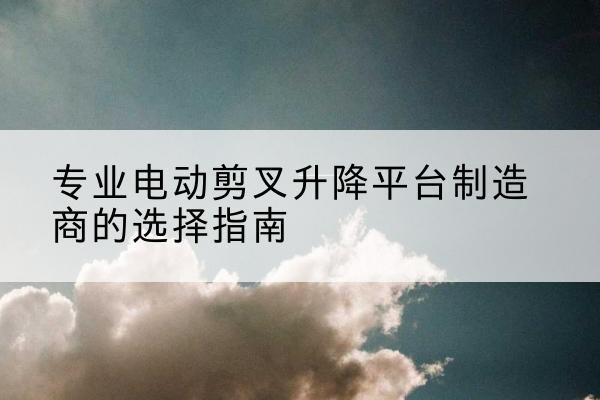 扶风电动剪叉升降平台厂家-专业电动剪叉升降平台制造商的选择指南