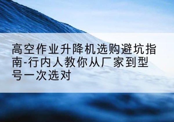 扶风升降平台厂家-高空作业升降机选购避坑指南-行内人教你从厂家到型号一次选对