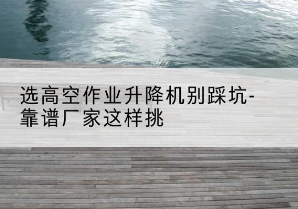 扶风剪叉式升降机厂家-选高空作业升降机别踩坑-靠谱厂家这样挑