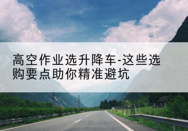 扶风升降车厂家-高空作业选升降车-这些选购要点助你*避坑