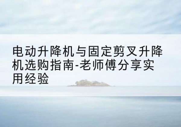 扶风电动升降机怎么选-电动升降机与固定剪叉升降机选购指南-老师傅分享实用经验