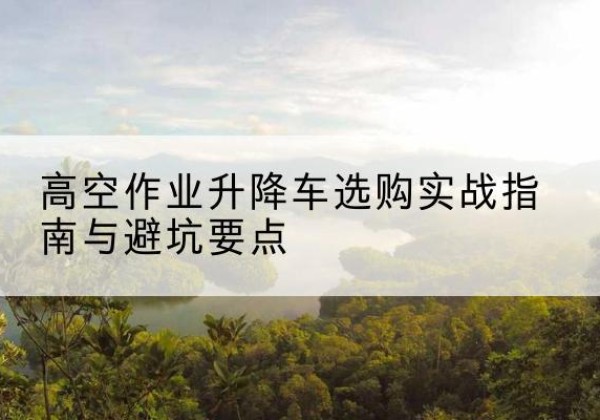 扶风升降车怎么选-高空作业升降车选购实战指南与避坑要点