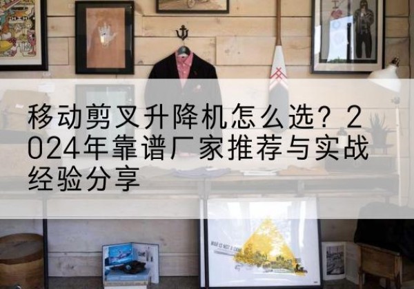 扶风升降平台厂家推荐-移动剪叉升降机怎么选？2024年靠谱厂家推荐与实战经验分享
