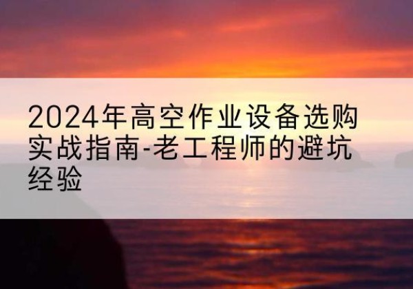 扶风高空作业升降机厂家推荐-2024年高空作业设备选购实战指南-老工程师的避坑经验