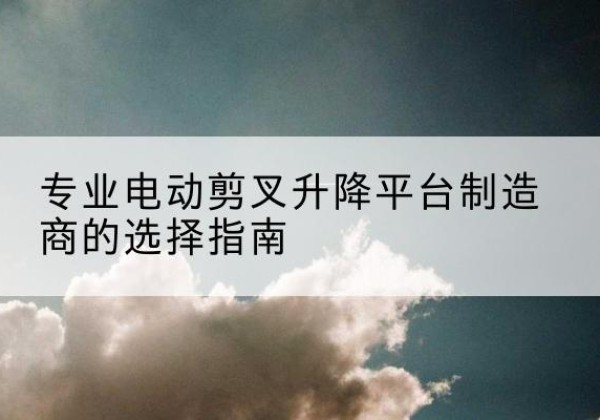 扶风电动剪叉升降平台厂家-专业电动剪叉升降平台制造商的选择指南